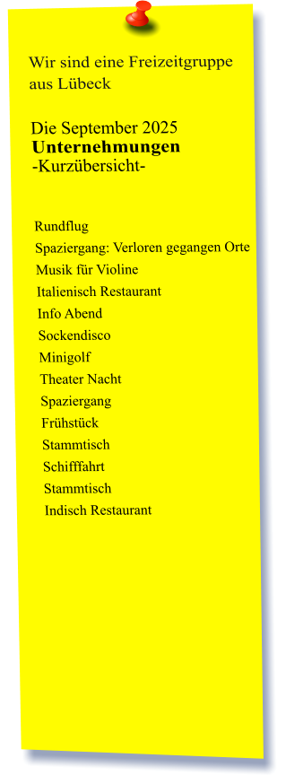 Wir sind eine Freizeitgruppe aus Lübeck  Die September 2025 Unternehmungen	 -Kurzübersicht-          Rundflug Spaziergang: Verloren gegangen Orte  Musik für Violine  Italienisch Restaurant  Info Abend Sockendisco  Minigolf  Theater Nacht Spaziergang  Frühstück  Stammtisch Schifffahrt Stammtisch  Indisch Restaurant