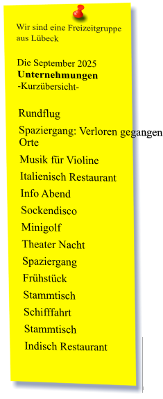 Wir sind eine Freizeitgruppe  aus Lübeck  Die September 2025 Unternehmungen	 -Kurzübersicht-         Rundflug Spaziergang: Verloren gegangen Orte  Musik für Violine  Italienisch Restaurant  Info Abend Sockendisco  Minigolf  Theater Nacht Spaziergang  Frühstück  Stammtisch Schifffahrt Stammtisch  Indisch Restaurant