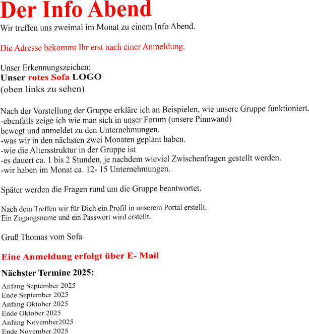 Der Info Abend  Wir treffen uns zweimal im Monat zu einem Info Abend.   Die Adresse bekommt Ihr erst nach einer Anmeldung.  Unser Erkennungszeichen: Unser rotes Sofa LOGO (oben links zu sehen)  Nach der Vorstellung der Gruppe erkläre ich an Beispielen, wie unsere Gruppe funktioniert. -ebenfalls zeige ich wie man sich in unser Forum (unsere Pinnwand)  bewegt und anmeldet zu den Unternehmungen. -was wir in den nächsten zwei Monaten geplant haben. -wie die Altersstruktur in der Gruppe ist -es dauert ca. 1 bis 2 Stunden, je nachdem wieviel Zwischenfragen gestellt werden. -wir haben im Monat ca. 12- 15 Unternehmungen.  Später werden die Fragen rund um die Gruppe beantwortet.  Nach dem Treffen wir für Dich ein Profil in unserem Portal erstellt. Ein Zugangsname und ein Passwort wird erstellt.  Gruß Thomas vom Sofa  Eine Anmeldung erfolgt über E- Mail Nächster Termine 2025:  Anfang September 2025 Ende September 2025 Anfang Oktober 2025 Ende Oktober 2025 Anfang November2025 Ende November 2025