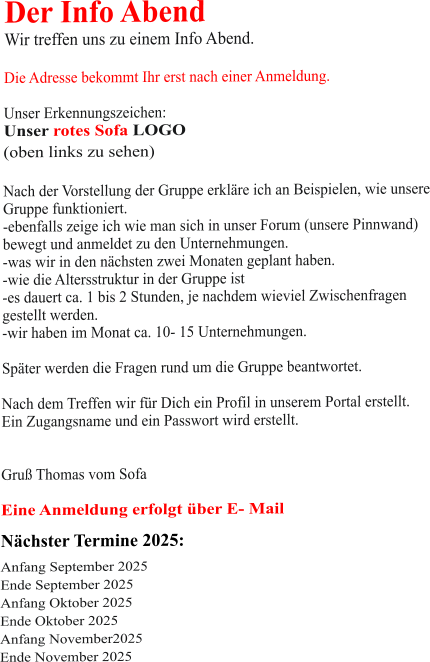 Der Info Abend  Wir treffen uns zu einem Info Abend.   Die Adresse bekommt Ihr erst nach einer Anmeldung.  Unser Erkennungszeichen: Unser rotes Sofa LOGO (oben links zu sehen)  Nach der Vorstellung der Gruppe erkläre ich an Beispielen, wie unsere Gruppe funktioniert. -ebenfalls zeige ich wie man sich in unser Forum (unsere Pinnwand)  bewegt und anmeldet zu den Unternehmungen. -was wir in den nächsten zwei Monaten geplant haben. -wie die Altersstruktur in der Gruppe ist -es dauert ca. 1 bis 2 Stunden, je nachdem wieviel Zwischenfragen gestellt werden. -wir haben im Monat ca. 10- 15 Unternehmungen.  Später werden die Fragen rund um die Gruppe beantwortet.  Nach dem Treffen wir für Dich ein Profil in unserem Portal erstellt. Ein Zugangsname und ein Passwort wird erstellt.   Gruß Thomas vom Sofa  Eine Anmeldung erfolgt über E- Mail Nächster Termine 2025:  Anfang September 2025 Ende September 2025 Anfang Oktober 2025 Ende Oktober 2025 Anfang November2025 Ende November 2025