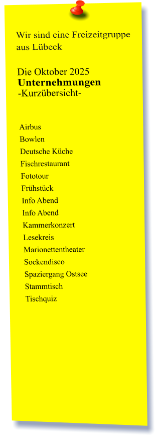 Wir sind eine Freizeitgruppe aus Lübeck  Die Oktober 2025 Unternehmungen	 -Kurzübersicht-          Airbus Bowlen Deutsche Küche Fischrestaurant Fototour  Frühstück Info Abend Info Abend Kammerkonzert Lesekreis Marionettentheater Sockendisco Spaziergang Ostsee Stammtisch Tischquiz