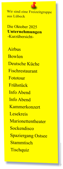 Wir sind eine Freizeitgruppe  aus Lübeck  Die Oktober 2025 Unternehmungen	 -Kurzübersicht-         Airbus Bowlen Deutsche Küche Fischrestaurant Fototour  Frühstück Info Abend Info Abend Kammerkonzert Lesekreis Marionettentheater Sockendisco Spaziergang Ostsee Stammtisch Tischquiz