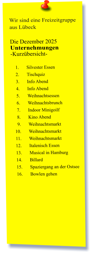 Wir sind eine Freizeitgruppe aus Lübeck  Die Dezember 2025 Unternehmungen	 -Kurzübersicht-         	1.	Silvester Essen 	2.	Tischquiz 	3.	Info Abend 	4.	Info Abend 	5.	Weihnachtsessen  	6.	Weihnachtsbrunch 	7.	Indoor Minigoilf 	8.	Kino Abend 	9.	Weihnachtsmarkt 	10.	Weihnachtsmarkt 	11.	Weihnachtsmarkt 	12.	Italenisch Essen 	13.	Musical in Hamburg 	14.	Billard 	15.	Spaziergang an der Ostsee 	16.	Bowlen gehen