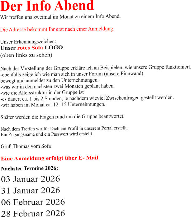 Der Info Abend  Wir treffen uns zweimal im Monat zu einem Info Abend.   Die Adresse bekommt Ihr erst nach einer Anmeldung.  Unser Erkennungszeichen: Unser rotes Sofa LOGO (oben links zu sehen)  Nach der Vorstellung der Gruppe erkläre ich an Beispielen, wie unsere Gruppe funktioniert. -ebenfalls zeige ich wie man sich in unser Forum (unsere Pinnwand)  bewegt und anmeldet zu den Unternehmungen. -was wir in den nächsten zwei Monaten geplant haben. -wie die Altersstruktur in der Gruppe ist -es dauert ca. 1 bis 2 Stunden, je nachdem wieviel Zwischenfragen gestellt werden. -wir haben im Monat ca. 12- 15 Unternehmungen.  Später werden die Fragen rund um die Gruppe beantwortet.  Nach dem Treffen wir für Dich ein Profil in unserem Portal erstellt. Ein Zugangsname und ein Passwort wird erstellt.  Gruß Thomas vom Sofa  Eine Anmeldung erfolgt über E- Mail Nächster Termine 2026:  03 Januar 2026 31 Januar 2026 06 Februar 2026 28 Februar 2026