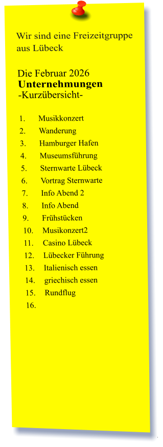 Wir sind eine Freizeitgruppe aus Lübeck  Die Februar 2026 Unternehmungen	 -Kurzübersicht-         1.	Musikkonzert 2.	Wanderung 3.	Hamburger Hafen 4.	Museumsführung 5.	Sternwarte Lübeck 6.	Vortrag Sternwarte  7.	Info Abend 2 8.	Info Abend  9.	Frühstücken 10.	Musikonzert2 11.	Casino Lübeck 12.	Lübecker Führung 13.	Italienisch essen 14.	griechisch essen  15.	Rundflug 16.