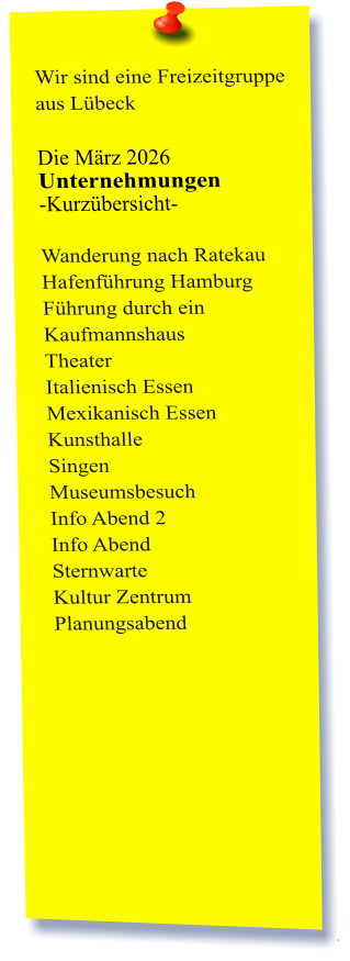 Wir sind eine Freizeitgruppe aus Lübeck  Die März 2026 Unternehmungen	 -Kurzübersicht-         Wanderung nach Ratekau Hafenführung Hamburg Führung durch ein Kaufmannshaus Theater Italienisch Essen Mexikanisch Essen Kunsthalle  Singen Museumsbesuch Info Abend 2 Info Abend Sternwarte Kultur Zentrum Planungsabend