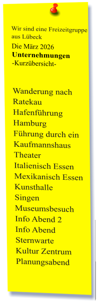 Wir sind eine Freizeitgruppe  aus Lübeck Die März 2026 Unternehmungen	 -Kurzübersicht-   Wanderung nach Ratekau Hafenführung Hamburg Führung durch ein Kaufmannshaus Theater Italienisch Essen Mexikanisch Essen Kunsthalle  Singen  Museumsbesuch Info Abend 2 Info Abend Sternwarte Kultur Zentrum Planungsabend