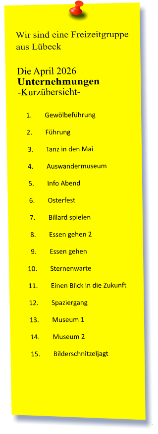 Wir sind eine Freizeitgruppe aus Lübeck  Die April 2026 Unternehmungen	 -Kurzübersicht-         	1.	Gewölbeführung 	2.	Führung 	3.	Tanz in den Mai 	4.	Auswandermuseum 	5.	Info Abend 	6.	Osterfest 	7.	Billard spielen  	8.	Essen gehen 2 	9.	Essen gehen 	10.	Sternenwarte 	11.	Einen Blick in die Zukunft 	12.	Spaziergang 	13.	Museum 1 	14.	Museum 2 	15.	Bilderschnitzeljagt