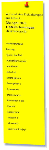 Wir sind eine Freizeitgruppe  aus Lübeck Die April 2026 Unternehmungen	 -Kurzübersicht-   Gewölbeführung Führung Tanz in den Mai Auswandermuseum Info Abend Osterfest Billard spielen  Essen gehen 2 Essen gehen Sternenwarte Einen Blick in die  Zukunft Spaziergang Museum 1 Museum 2 Bilderschnitzeljagt