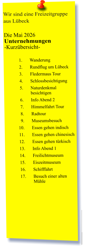 Wir sind eine Freizeitgruppe aus Lübeck  Die Mai 2026 Unternehmungen	 -Kurzübersicht-         	1.	Wanderung 	2.	Rundflug um Lübeck 	3.	Fledermaus Tour 	4.	Schlossbesichtigung 	5.	Naturdenkmal besichtigen 	6.	Info Abend 2 	7.	Himmelfahrt Tour 	8.	Radtour 	9.	Museumsbesuch 	10.	Essen gehen indisch 	11.	Essen gehen chinesisch 	12.	Essen gehen türkisch 	13.	Info Abend 1 	14.	Freilichtmuseum 	15.	Eiszeitmuseum 	16.	Schifffahrt 	17.	Besuch einer alten Mühle