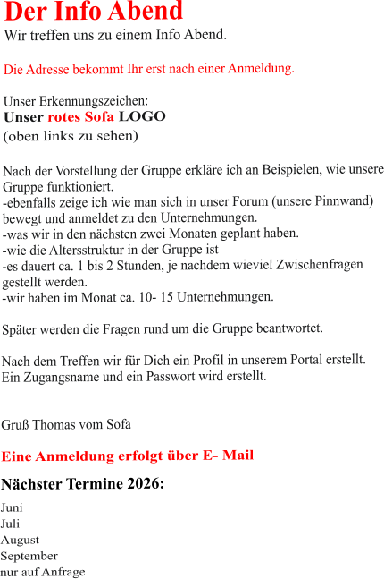 Der Info Abend  Wir treffen uns zu einem Info Abend.   Die Adresse bekommt Ihr erst nach einer Anmeldung.  Unser Erkennungszeichen: Unser rotes Sofa LOGO (oben links zu sehen)  Nach der Vorstellung der Gruppe erkläre ich an Beispielen, wie unsere Gruppe funktioniert. -ebenfalls zeige ich wie man sich in unser Forum (unsere Pinnwand)  bewegt und anmeldet zu den Unternehmungen. -was wir in den nächsten zwei Monaten geplant haben. -wie die Altersstruktur in der Gruppe ist -es dauert ca. 1 bis 2 Stunden, je nachdem wieviel Zwischenfragen gestellt werden. -wir haben im Monat ca. 10- 15 Unternehmungen.  Später werden die Fragen rund um die Gruppe beantwortet.  Nach dem Treffen wir für Dich ein Profil in unserem Portal erstellt. Ein Zugangsname und ein Passwort wird erstellt.   Gruß Thomas vom Sofa  Eine Anmeldung erfolgt über E- Mail Nächster Termine 2026:  Juni Juli August September nur auf Anfrage