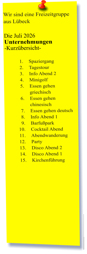 Wir sind eine Freizeitgruppe aus Lübeck  Die Juli 2026 Unternehmungen	 -Kurzübersicht-         	1.	Spaziergang 	2.	Tagestour 	3.	Info Abend 2 	4.	Minigolf 	5.	Essen gehen griechisch 	6.	Essen gehen chinesisch 	7.	Essen gehen deutsch 	8.	Info Abend 1 	9.	Barfußpark 	10.	Cocktail Abend 	11.	Abendwanderung 	12.	Party 	13.	Disco Abend 2 	14.	Disco Abend 1 	15.	Kirchenführung