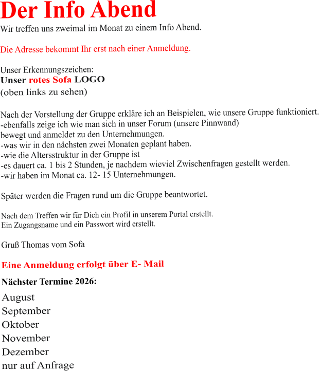 Der Info Abend  Wir treffen uns zweimal im Monat zu einem Info Abend.   Die Adresse bekommt Ihr erst nach einer Anmeldung.  Unser Erkennungszeichen: Unser rotes Sofa LOGO (oben links zu sehen)  Nach der Vorstellung der Gruppe erkläre ich an Beispielen, wie unsere Gruppe funktioniert. -ebenfalls zeige ich wie man sich in unser Forum (unsere Pinnwand)  bewegt und anmeldet zu den Unternehmungen. -was wir in den nächsten zwei Monaten geplant haben. -wie die Altersstruktur in der Gruppe ist -es dauert ca. 1 bis 2 Stunden, je nachdem wieviel Zwischenfragen gestellt werden. -wir haben im Monat ca. 12- 15 Unternehmungen.  Später werden die Fragen rund um die Gruppe beantwortet.  Nach dem Treffen wir für Dich ein Profil in unserem Portal erstellt. Ein Zugangsname und ein Passwort wird erstellt.  Gruß Thomas vom Sofa  Eine Anmeldung erfolgt über E- Mail Nächster Termine 2026:  August September Oktober November Dezember nur auf Anfrage