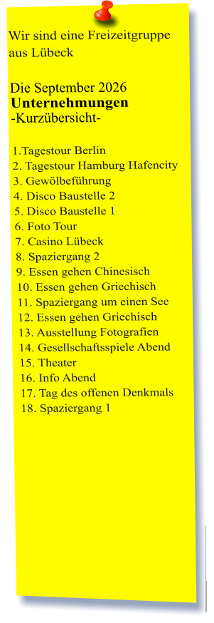 Wir sind eine Freizeitgruppe aus Lübeck  Die September 2026 Unternehmungen	 -Kurzübersicht-         1.Tagestour Berlin2. Tagestour Hamburg Hafencity 3. Gewölbeführung 4. Disco Baustelle 2 5. Disco Baustelle 1 6. Foto Tour 7. Casino Lübeck 8. Spaziergang 2 9. Essen gehen Chinesisch 10. Essen gehen Griechisch 11. Spaziergang um einen See 12. Essen gehen Griechisch 13. Ausstellung Fotografien  14. Gesellschaftsspiele Abend 15. Theater 16. Info Abend 17. Tag des offenen Denkmals 18. Spaziergang 1