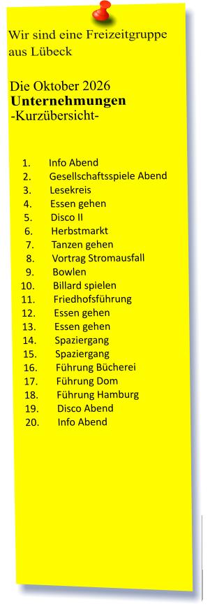 Wir sind eine Freizeitgruppe aus Lübeck  Die Oktober 2026 Unternehmungen	 -Kurzübersicht-          	1.	Info Abend 	2.	Gesellschaftsspiele Abend 	3.	Lesekreis 	4.	Essen gehen 	5.	Disco II 	6.	Herbstmarkt 	7.	Tanzen gehen 	8.	Vortrag Stromausfall 	9.	Bowlen 	10.	Billard spielen 	11.	Friedhofsführung 	12.	Essen gehen  	13.	Essen gehen 	14.	Spaziergang 	15.	Spaziergang 	16.	Führung Bücherei 	17.	Führung Dom 	18.	Führung Hamburg 	19.	Disco Abend 	20.	Info Abend