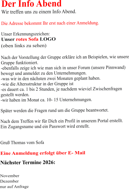 Der Info Abend  Wir treffen uns zu einem Info Abend.   Die Adresse bekommt Ihr erst nach einer Anmeldung.  Unser Erkennungszeichen: Unser rotes Sofa LOGO (oben links zu sehen)  Nach der Vorstellung der Gruppe erkläre ich an Beispielen, wie unsere Gruppe funktioniert. -ebenfalls zeige ich wie man sich in unser Forum (unsere Pinnwand)  bewegt und anmeldet zu den Unternehmungen. -was wir in den nächsten zwei Monaten geplant haben. -wie die Altersstruktur in der Gruppe ist -es dauert ca. 1 bis 2 Stunden, je nachdem wieviel Zwischenfragen gestellt werden. -wir haben im Monat ca. 10- 15 Unternehmungen.  Später werden die Fragen rund um die Gruppe beantwortet.  Nach dem Treffen wir für Dich ein Profil in unserem Portal erstellt. Ein Zugangsname und ein Passwort wird erstellt.   Gruß Thomas vom Sofa  Eine Anmeldung erfolgt über E- Mail Nächster Termine 2026:   November Dezember nur auf Anfrage