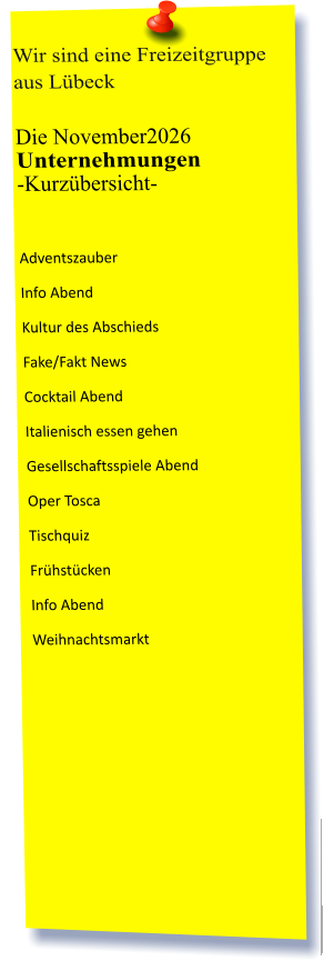 Wir sind eine Freizeitgruppe aus Lübeck  Die November2026 Unternehmungen	 -Kurzübersicht-          Adventszauber Info Abend Kultur des Abschieds Fake/Fakt News Cocktail Abend Italienisch essen gehen Gesellschaftsspiele Abend Oper Tosca Tischquiz Frühstücken Info Abend Weihnachtsmarkt